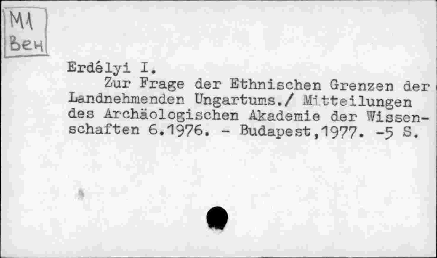 ﻿ж I I Ьен|
Erdélyi I.
Zur Frage der Ethnischen Grenzen der Landnehmenden Ungartums./ Mitteilungen des Archäologischen Akademie der Wissenschaften 6.1976. - Budapest,1977. -5 S.